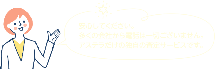 安心してください。多くの会社から電話は一切ございません。アステラだけの独自の査定サービスです。