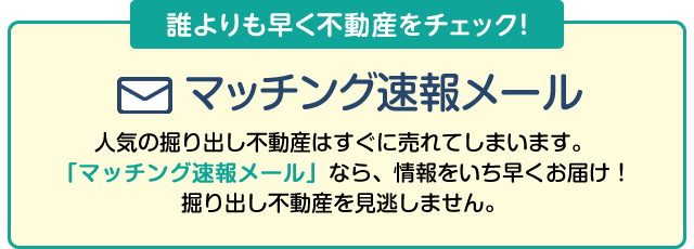 希望条件を登録するとマッチング速報メールが届く！主な不動産検索ポータルサイトの新着不動産も対象！人気の掘り出し不動産はすぐに売れてしまいます。情報をいち早くお届けする「マッチング速報メール」なら掘り出し不動産を見逃がしません。